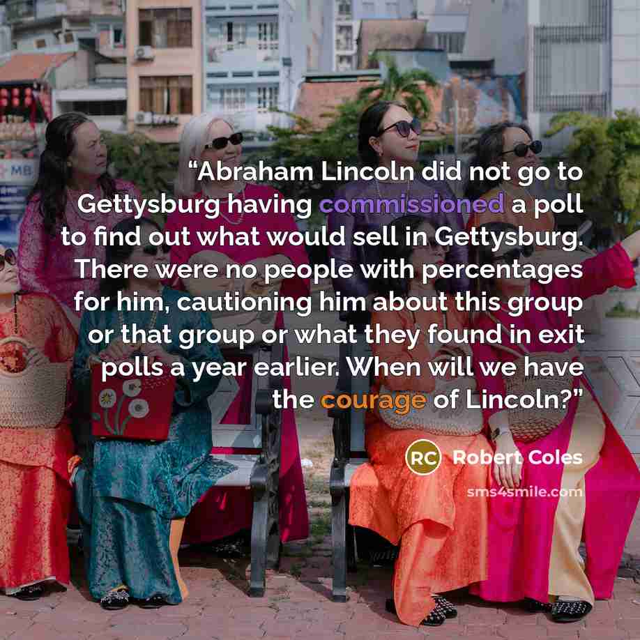 “Abraham Lincoln did not go to Gettysburg having commissioned a poll to find out what would sell in Gettysburg. There were no people with percentages for him, cautioning him about this group or that group or what they found in exit polls a year earlier. When will we have the courage of Lincoln?” quote by Robert Coles