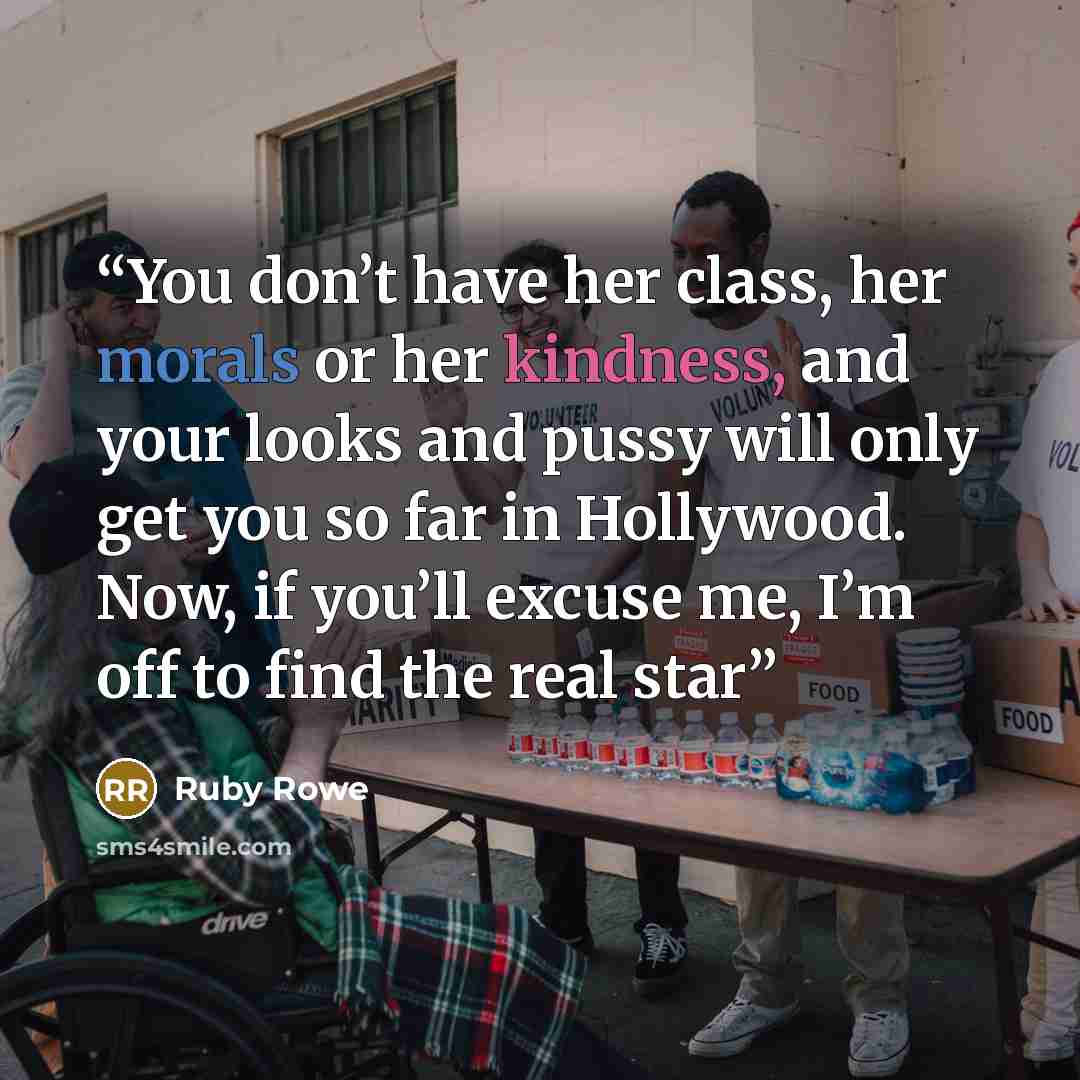 “You don’t have her class, her morals or her kindness, and your looks and pussy will only get you so far in Hollywood. Now, if you’ll excuse me, I’m off to find the real star” quote by Ruby Rowe