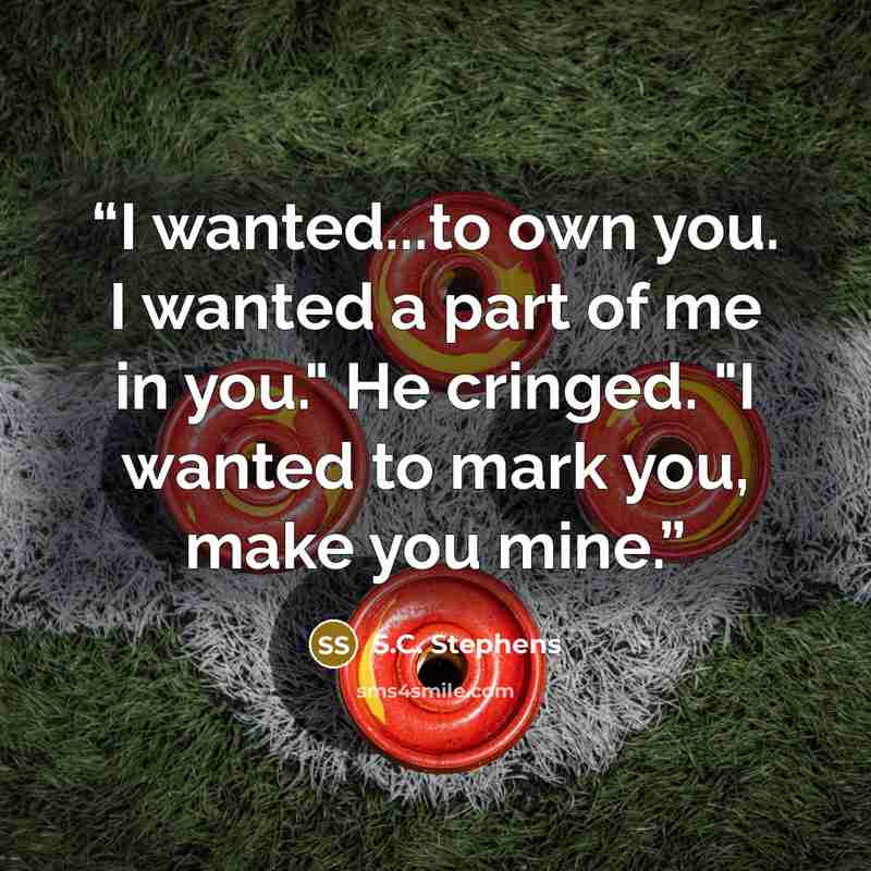 “I wanted...to own you. I wanted a part of me in you." He cringed. "I wanted to mark you, make you mine.” quote by S.C. Stephens