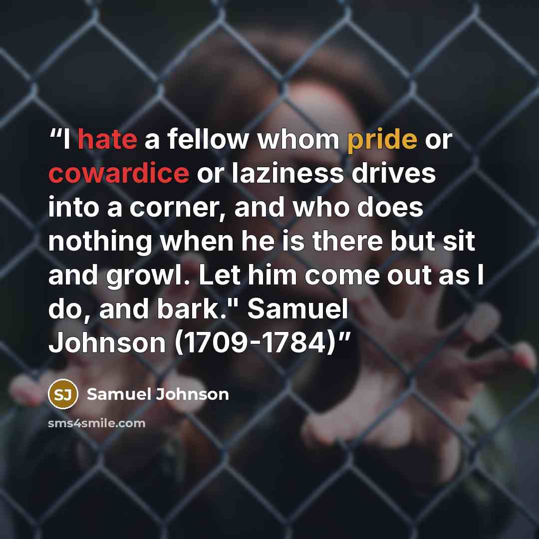 “I hate a fellow whom pride or cowardice or laziness drives into a corner, and who does nothing when he is there but sit and growl. Let him come out as I do, and bark." Samuel Johnson (1709-1784)” quote by Samuel Johnson