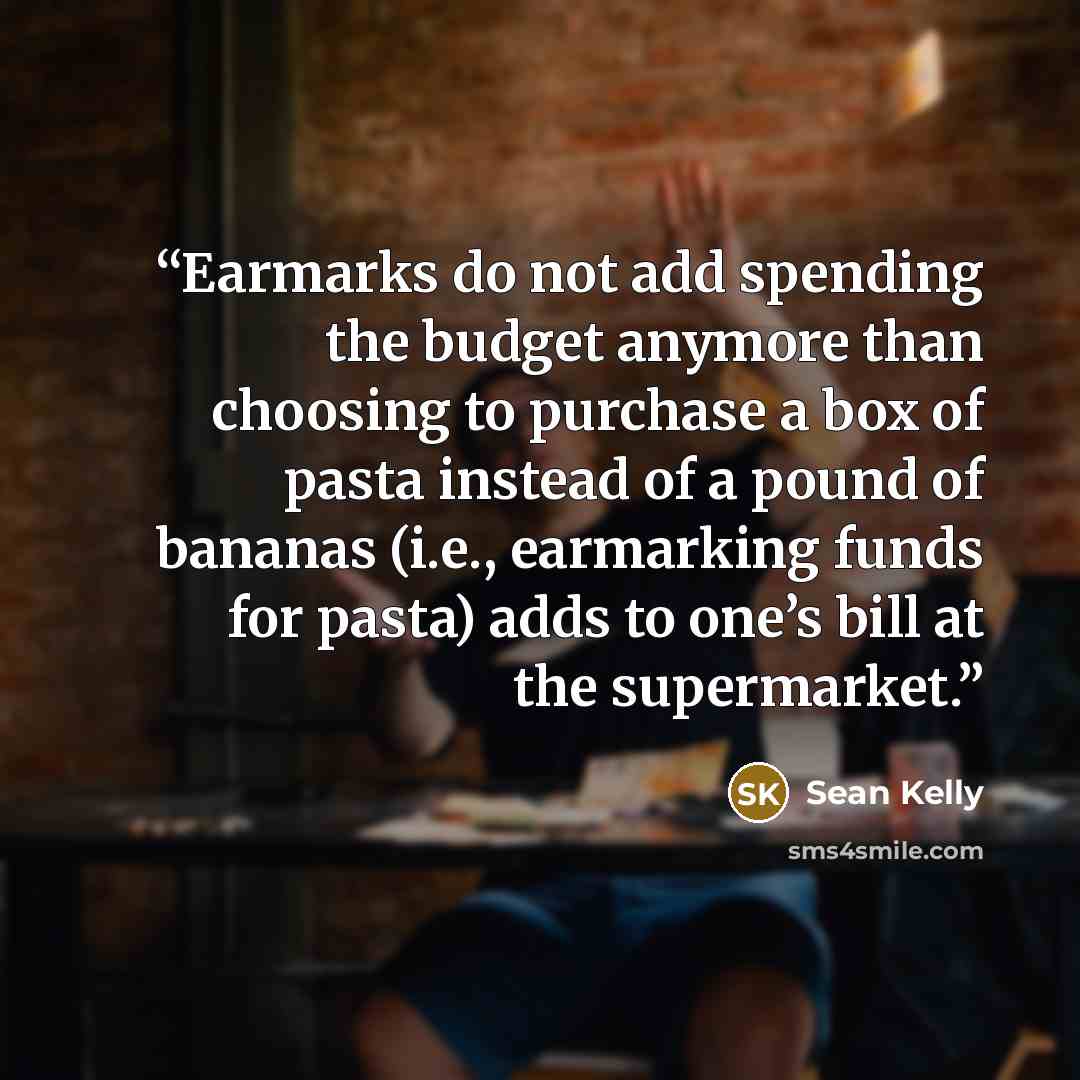 “Earmarks do not add spending the budget anymore than choosing to purchase a box of pasta instead of a pound of bananas (i.e., earmarking funds for pasta) adds to one’s bill at the supermarket.” quote by Sean Kelly