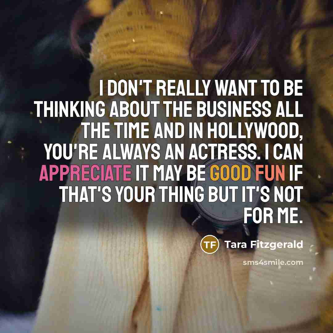 “I don't really want to be thinking about the business all the time and in Hollywood, you're always an actress. I can appreciate it may be good fun if that's your thing but it's not for me.” quote by Tara Fitzgerald