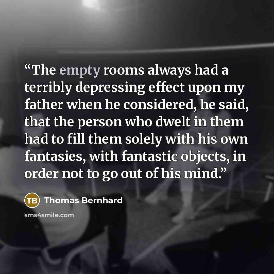 “The empty rooms always had a terribly depressing effect upon my father when he considered, he said, that the person who dwelt in them had to fill them solely with his own fantasies, with fantastic objects, in order not to go out of his mind.” quote by Thomas Bernhard