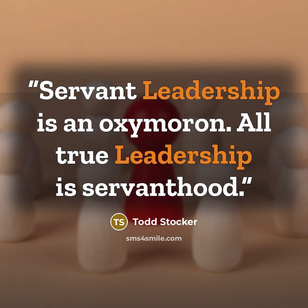 “Servant Leadership is an oxymoron. All true Leadership is servanthood.” quote by Todd Stocker