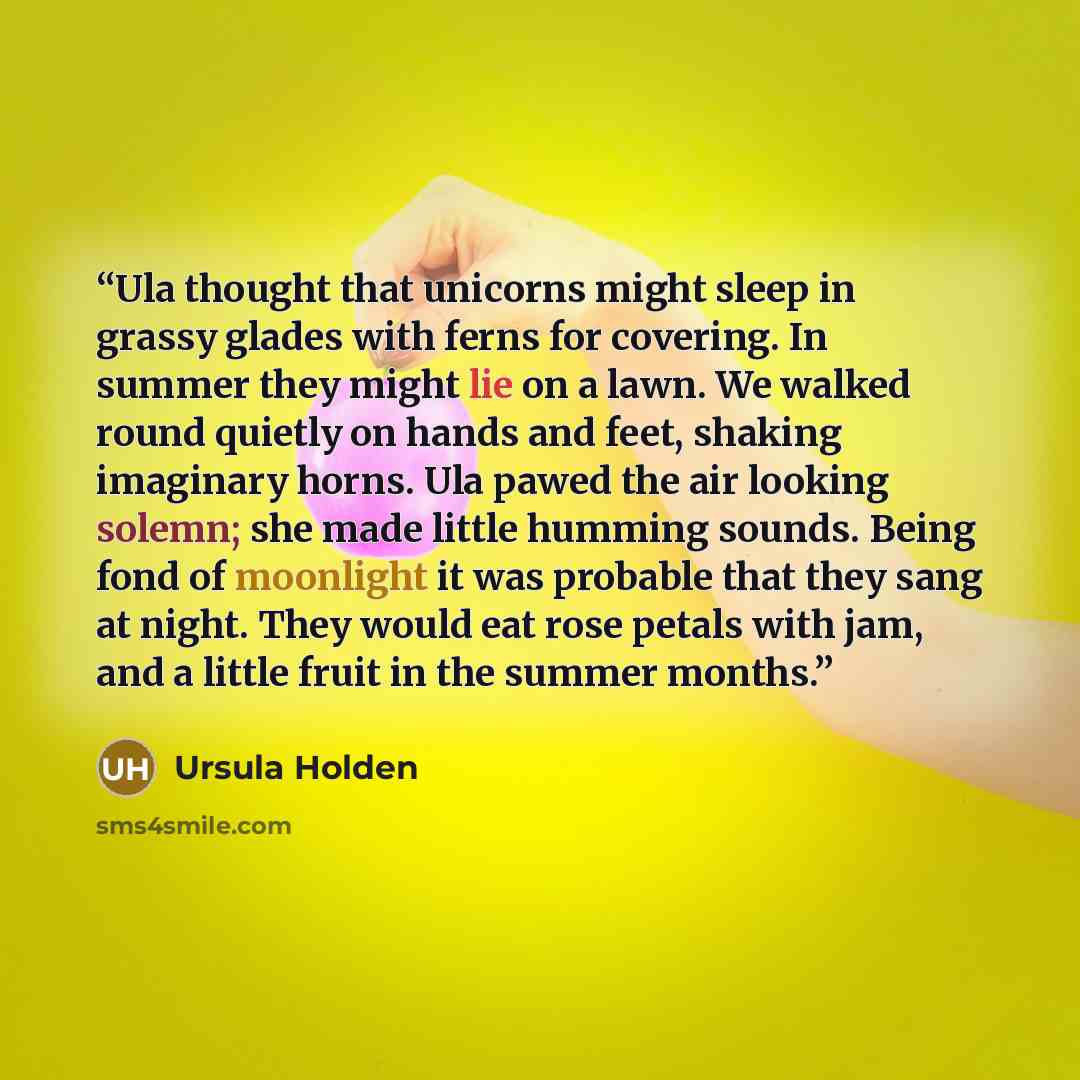 “Ula thought that unicorns might sleep in grassy glades with ferns for covering. In summer they might lie on a lawn. We walked round quietly on hands and feet, shaking imaginary horns. Ula pawed the air looking solemn; she made little humming sounds. Being fond of moonlight it was probable that…” quote by Ursula Holden
