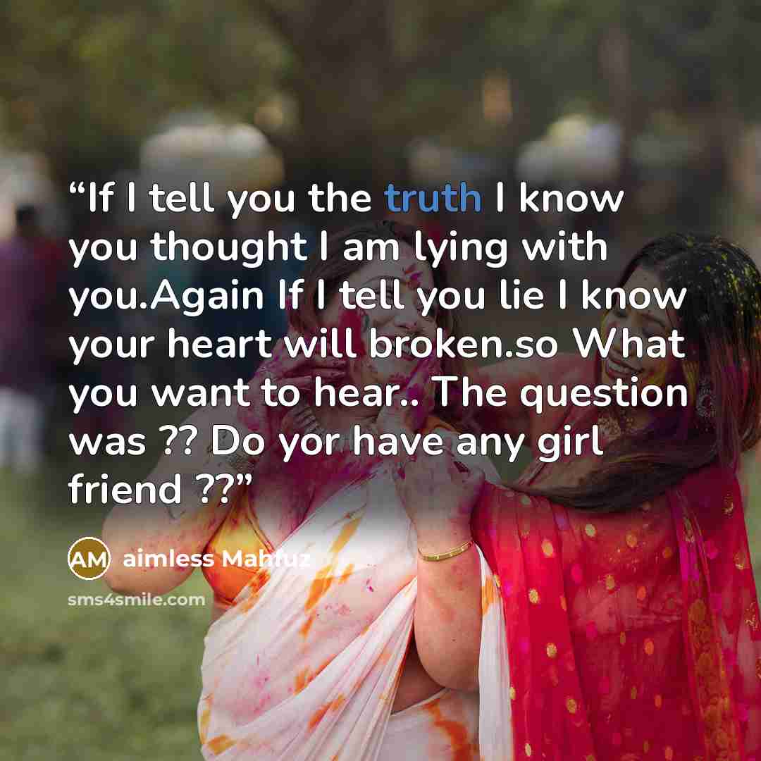 “If I tell you the truth I know you thought I am lying with you.Again If I tell you lie I know your heart will broken.so What you want to hear.. The question was ?? Do yor have any girl friend ??” quote by aimless Mahfuz