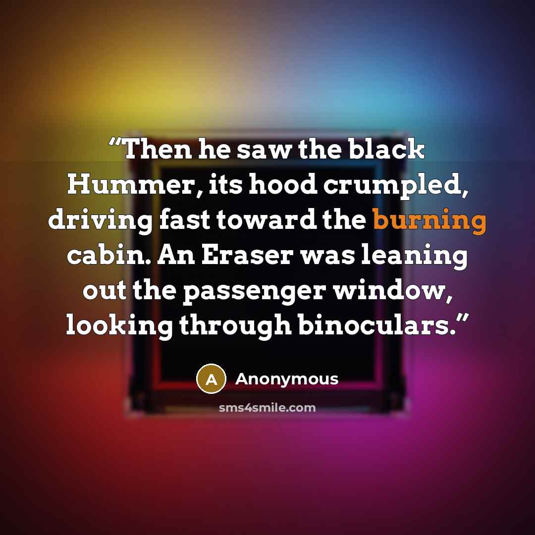 “Then he saw the black Hummer, its hood crumpled, driving fast toward the burning cabin. An Eraser was leaning out the passenger window, looking through binoculars.” quote by Anonymous