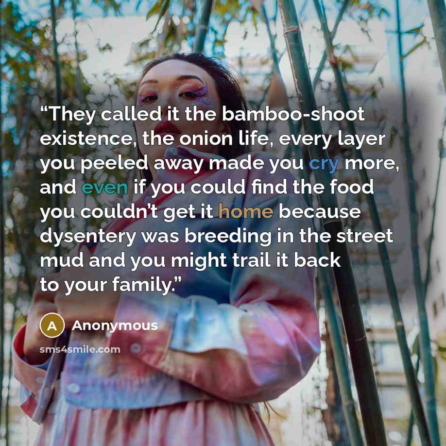 “They called it the bamboo-shoot existence, the onion life, every layer you peeled away made you cry more, and even if you could find the food you couldn’t get it home because dysentery was breeding in the street mud and you might trail it back to your family.” quote by Anonymous