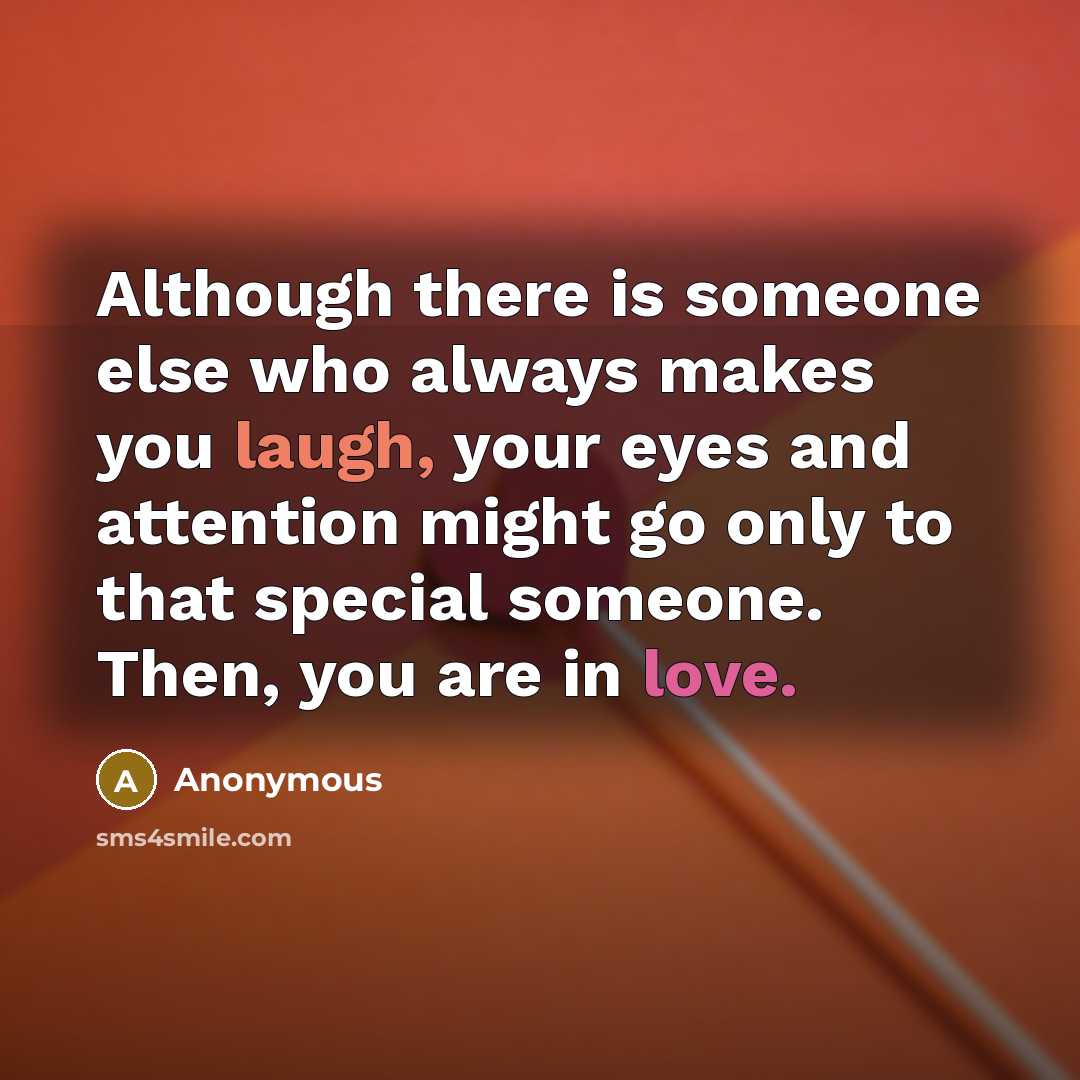 “Although there is someone else who always makes you laugh, your eyes and attention might go only to that special someone. Then, you are in love.” quote by Anonymous