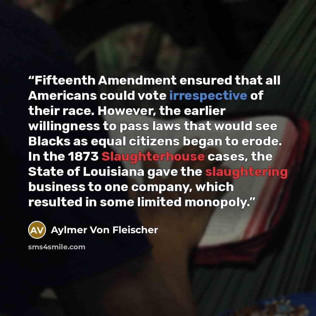 “Fifteenth Amendment ensured that all Americans could vote irrespective of their race. However, the earlier willingness to pass laws that would see Blacks as equal citizens began to erode. In the 1873 Slaughterhouse cases, the State of Louisiana gave the slaughtering business to one company, which…” quote by Aylmer Von Fleischer