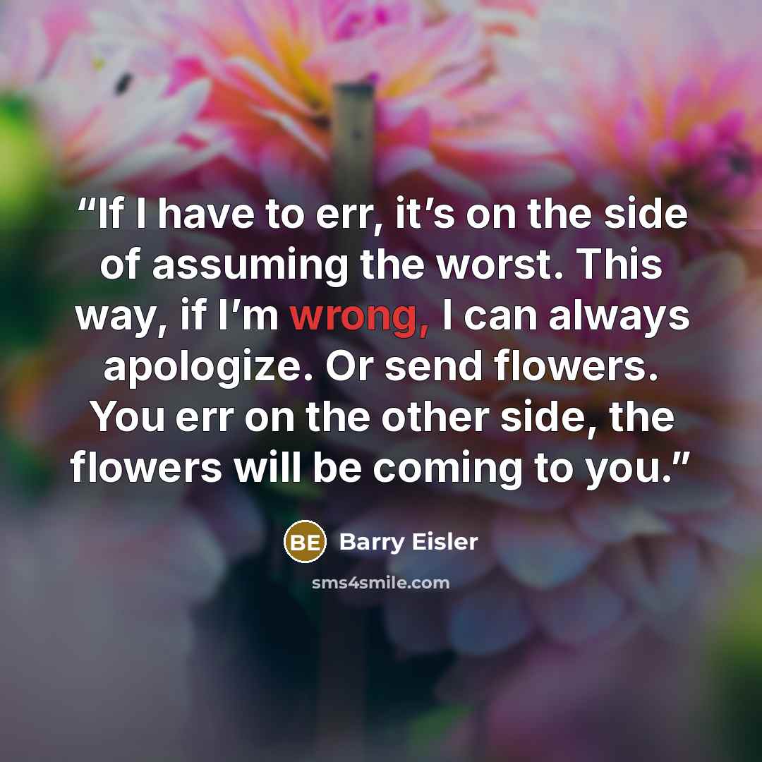 “If I have to err, it’s on the side of assuming the worst. This way, if I’m wrong, I can always apologize. Or send flowers. You err on the other side, the flowers will be coming to you.” quote by Barry Eisler