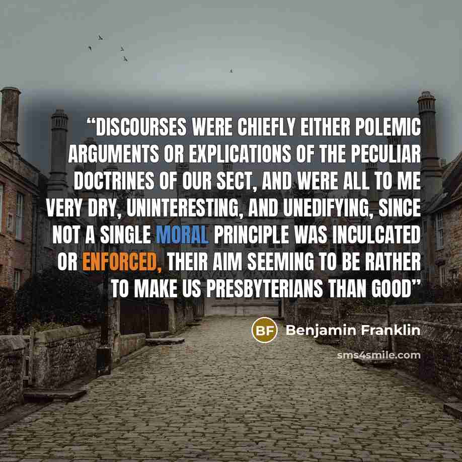 “discourses were chiefly either polemic arguments or explications of the peculiar doctrines of our sect, and were all to me very dry, uninteresting, and unedifying, since not a single moral principle was inculcated or enforced, their aim seeming to be rather to make us Presbyterians than good” quote by Benjamin Franklin