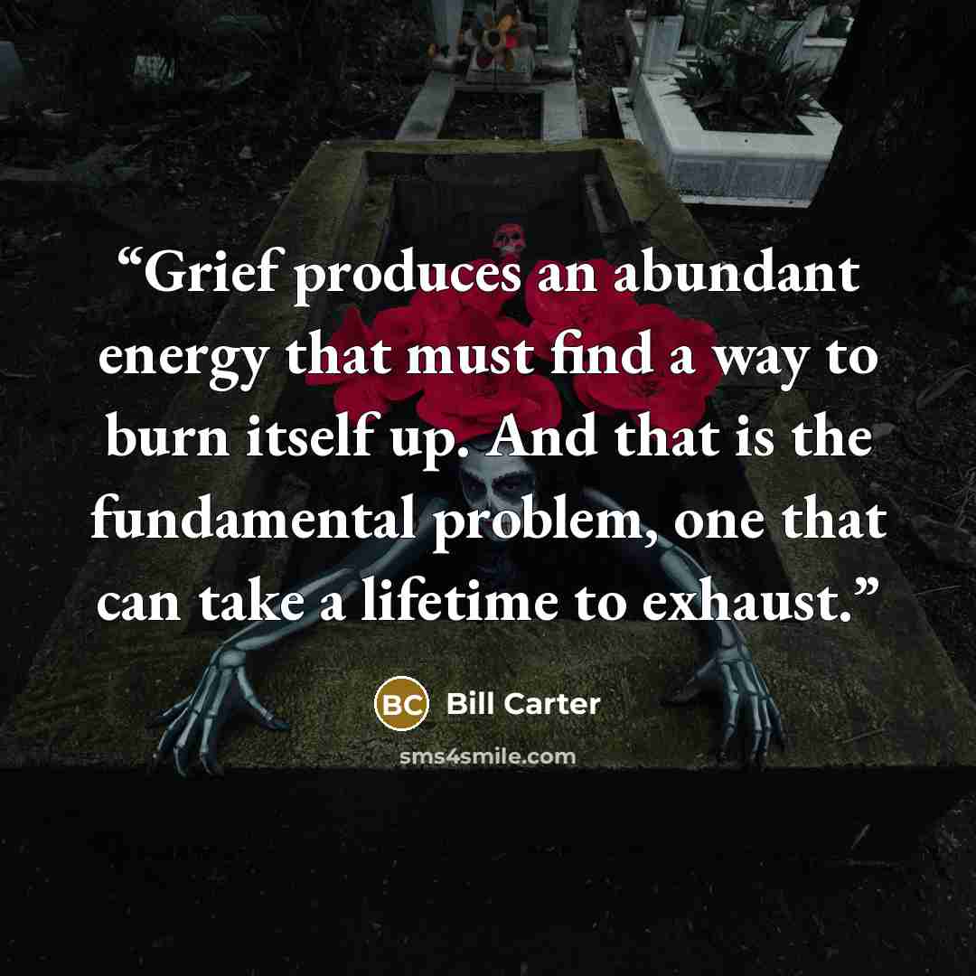 “Grief produces an abundant energy that must find a way to burn itself up. And that is the fundamental problem, one that can take a lifetime to exhaust.” quote by Bill Carter
