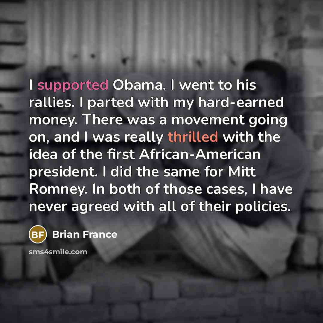 “I supported Obama. I went to his rallies. I parted with my hard-earned money. There was a movement going on, and I was really thrilled with the idea of the first African-American president. I did the same for Mitt Romney. In both of those cases, I have never agreed with all of their policies.” quote by Brian France