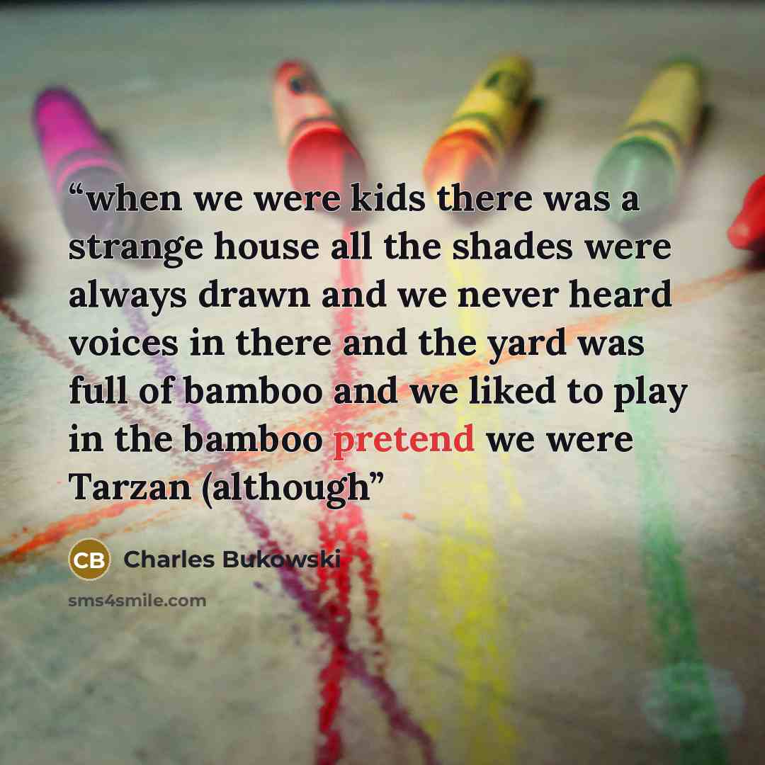 “when we were kids there was a strange house all the shades were always drawn and we never heard voices in there and the yard was full of bamboo and we liked to play in the bamboo pretend we were Tarzan (although” quote by Charles Bukowski