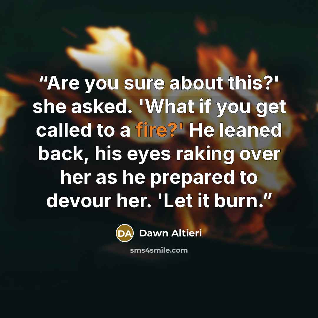“Are you sure about this?' she asked. 'What if you get called to a fire?' He leaned back, his eyes raking over her as he prepared to devour her. 'Let it burn.” quote by Dawn Altieri