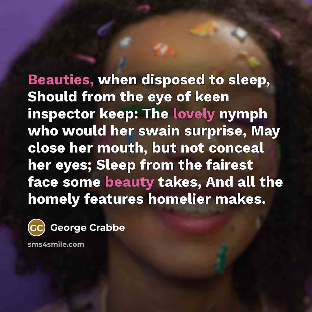 “Beauties, when disposed to sleep, Should from the eye of keen inspector keep: The lovely nymph who would her swain surprise, May close her mouth, but not conceal her eyes; Sleep from the fairest face some beauty takes, And all the homely features homelier makes.” quote by George Crabbe