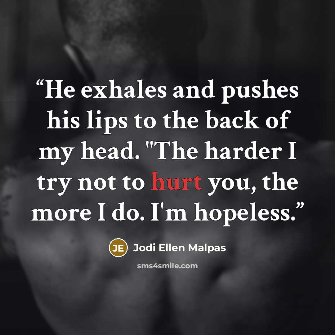 “He exhales and pushes his lips to the back of my head. "The harder I try not to hurt you, the more I do. I'm hopeless.” quote by Jodi Ellen Malpas