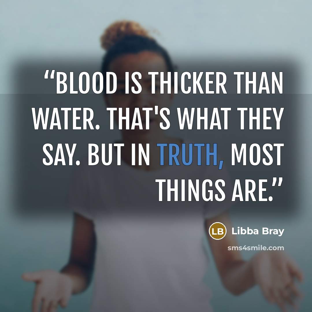 “Blood is thicker than water. That's what they say. But in truth, most things are.” quote by Libba Bray