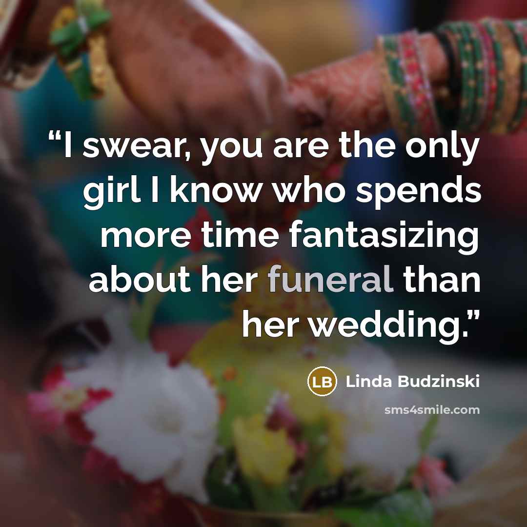 “I swear, you are the only girl I know who spends more time fantasizing about her funeral than her wedding.” quote by Linda Budzinski