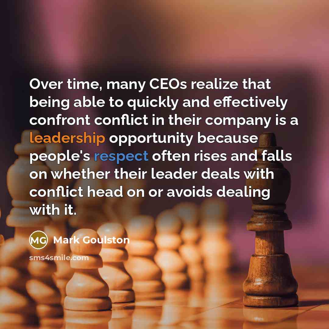 “Over time, many CEOs realize that being able to quickly and effectively confront conflict in their company is a leadership opportunity because people's respect often rises and falls on whether their leader deals with conflict head on or avoids dealing with it.” quote by Mark Goulston