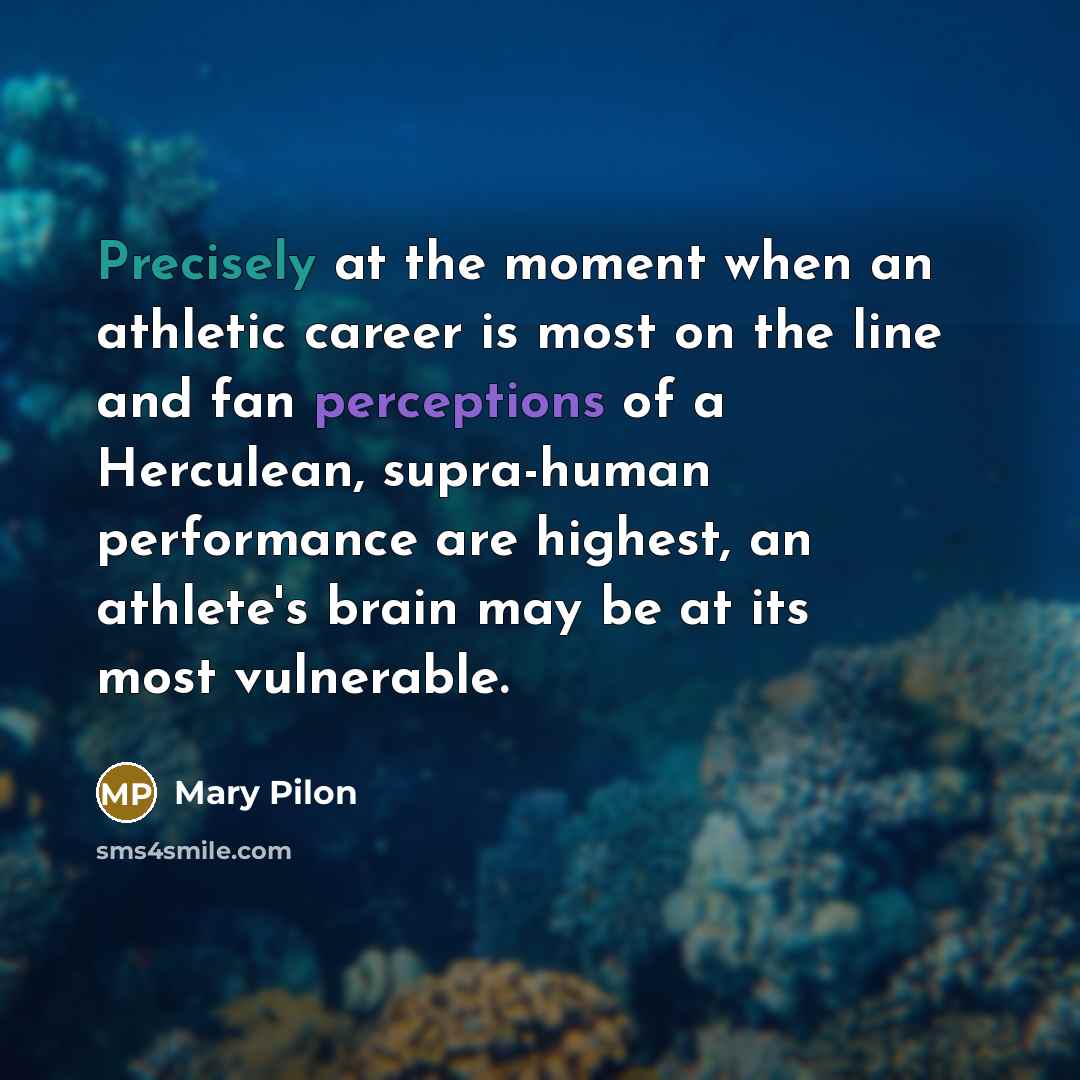 “Precisely at the moment when an athletic career is most on the line and fan perceptions of a Herculean, supra-human performance are highest, an athlete's brain may be at its most vulnerable.” quote by Mary Pilon