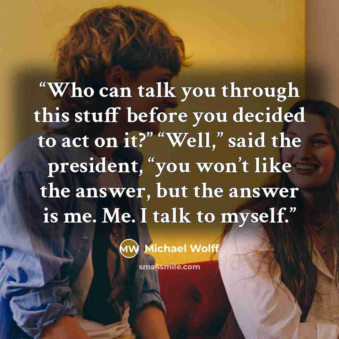 “Who can talk you through this stuff before you decided to act on it?” “Well,” said the president, “you won’t like the answer, but the answer is me. Me. I talk to myself.” quote by Michael Wolff