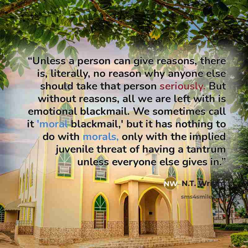 “Unless a person can give reasons, there is, literally, no reason why anyone else should take that person seriously. But without reasons, all we are left with is emotional blackmail. We sometimes call it 'moral blackmail,' but it has nothing to do with morals, only with the implied juvenile threat…” quote by N.T. Wright