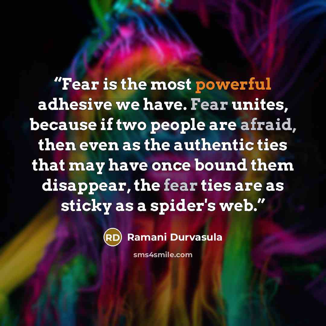 “Fear is the most powerful adhesive we have. Fear unites, because if two people are afraid, then even as the authentic ties that may have once bound them disappear, the fear ties are as sticky as a spider's web.” quote by Ramani Durvasula