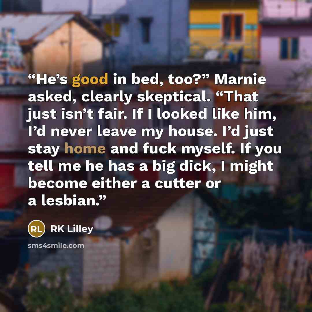 “He’s good in bed, too?” Marnie asked, clearly skeptical. “That just isn’t fair. If I looked like him, I’d never leave my house. I’d just stay home and fuck myself. If you tell me he has a big dick, I might become either a cutter or a lesbian.” quote by RK Lilley