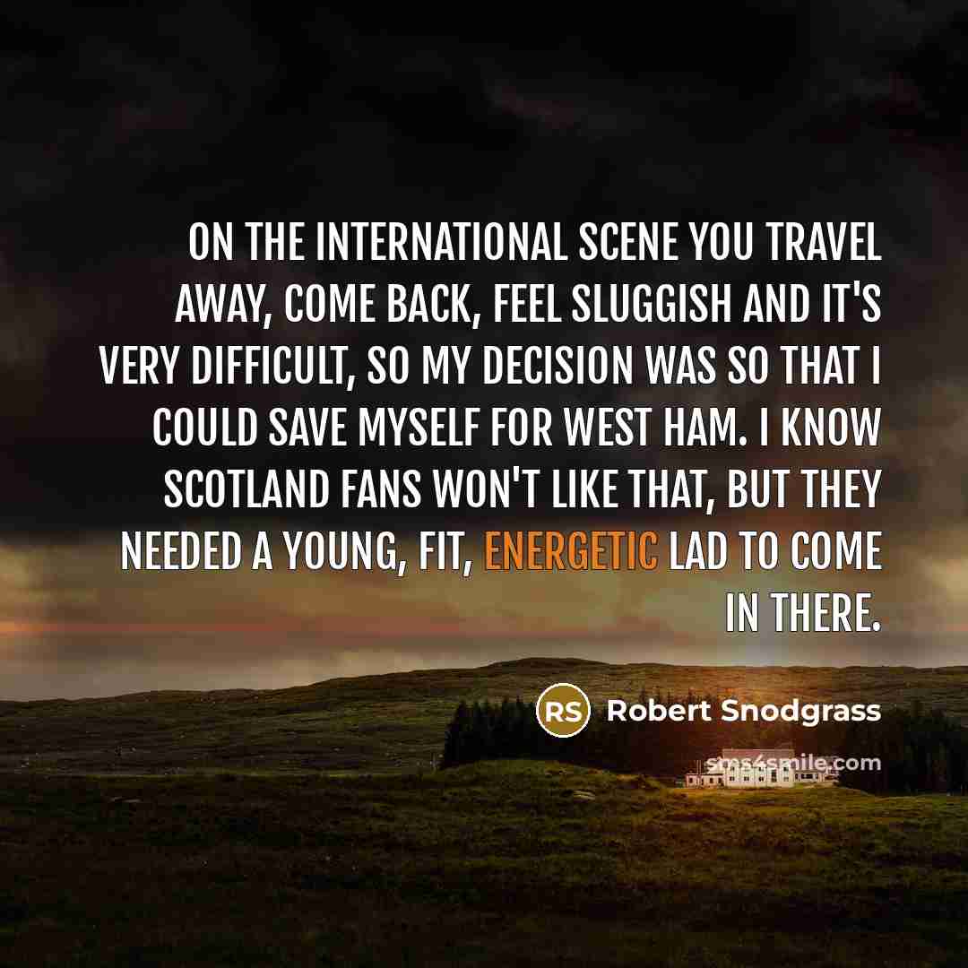 “On the international scene you travel away, come back, feel sluggish and it's very difficult, so my decision was so that I could save myself for West Ham. I know Scotland fans won't like that, but they needed a young, fit, energetic lad to come in there.” quote by Robert Snodgrass