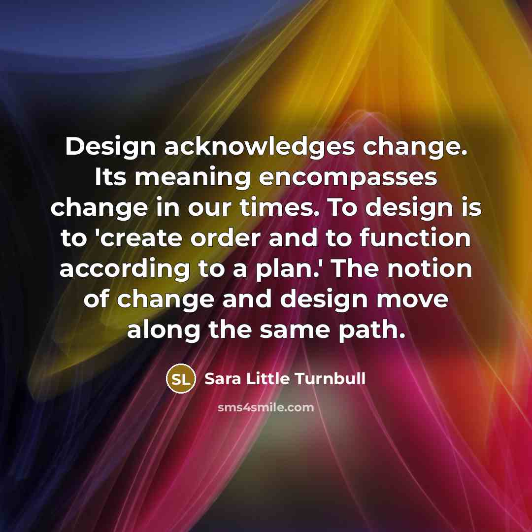 “Design acknowledges change. Its meaning encompasses change in our times. To design is to 'create order and to function according to a plan.' The notion of change and design move along the same path.” quote by Sara Little Turnbull