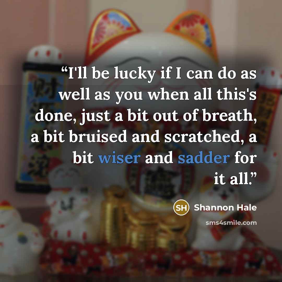 “I'll be lucky if I can do as well as you when all this's done, just a bit out of breath, a bit bruised and scratched, a bit wiser and sadder for it all.” quote by Shannon Hale