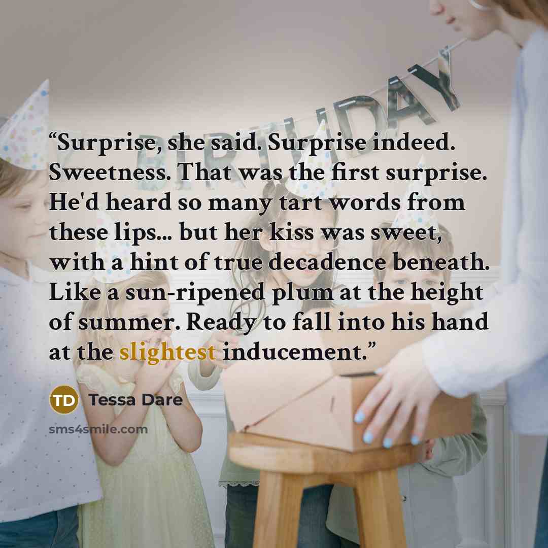 “Surprise, she said. Surprise indeed. Sweetness. That was the first surprise. He'd heard so many tart words from these lips... but her kiss was sweet, with a hint of true decadence beneath. Like a sun-ripened plum at the height of summer. Ready to fall into his hand at the slightest inducement.” quote by Tessa Dare