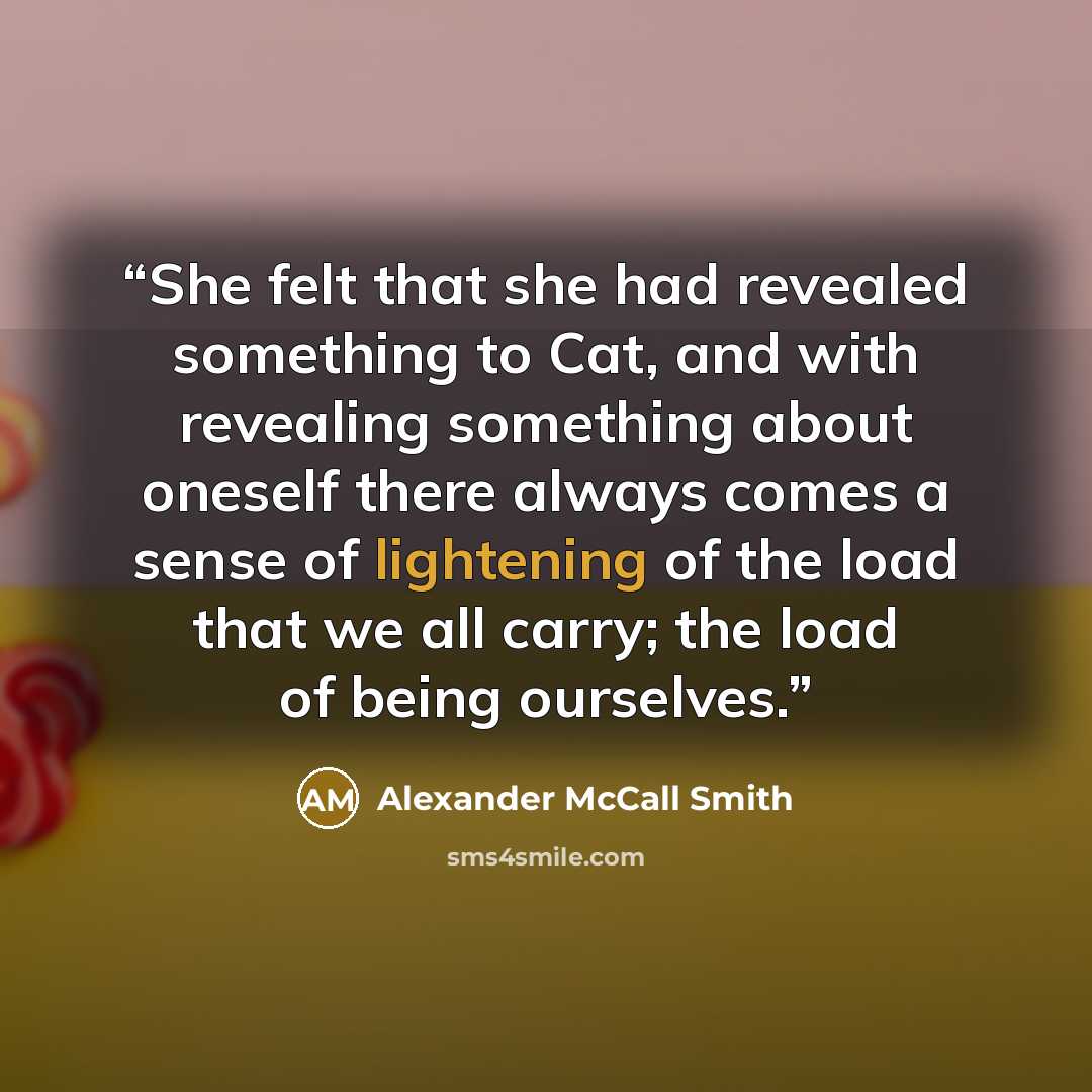 “She felt that she had revealed something to Cat, and with revealing something about oneself there always comes a sense of lightening of the load that we all carry; the load of being ourselves.” quote by Alexander McCall Smith
