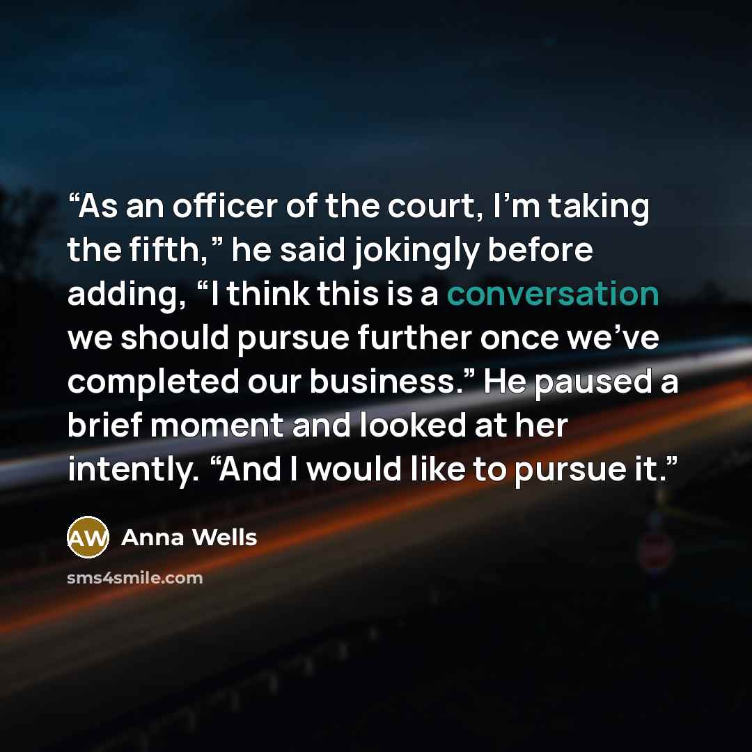 “As an officer of the court, I’m taking the fifth,” he said jokingly before adding, “I think this is a conversation we should pursue further once we’ve completed our business.” He paused a brief moment and looked at her intently. “And I would like to pursue it.” quote by Anna Wells