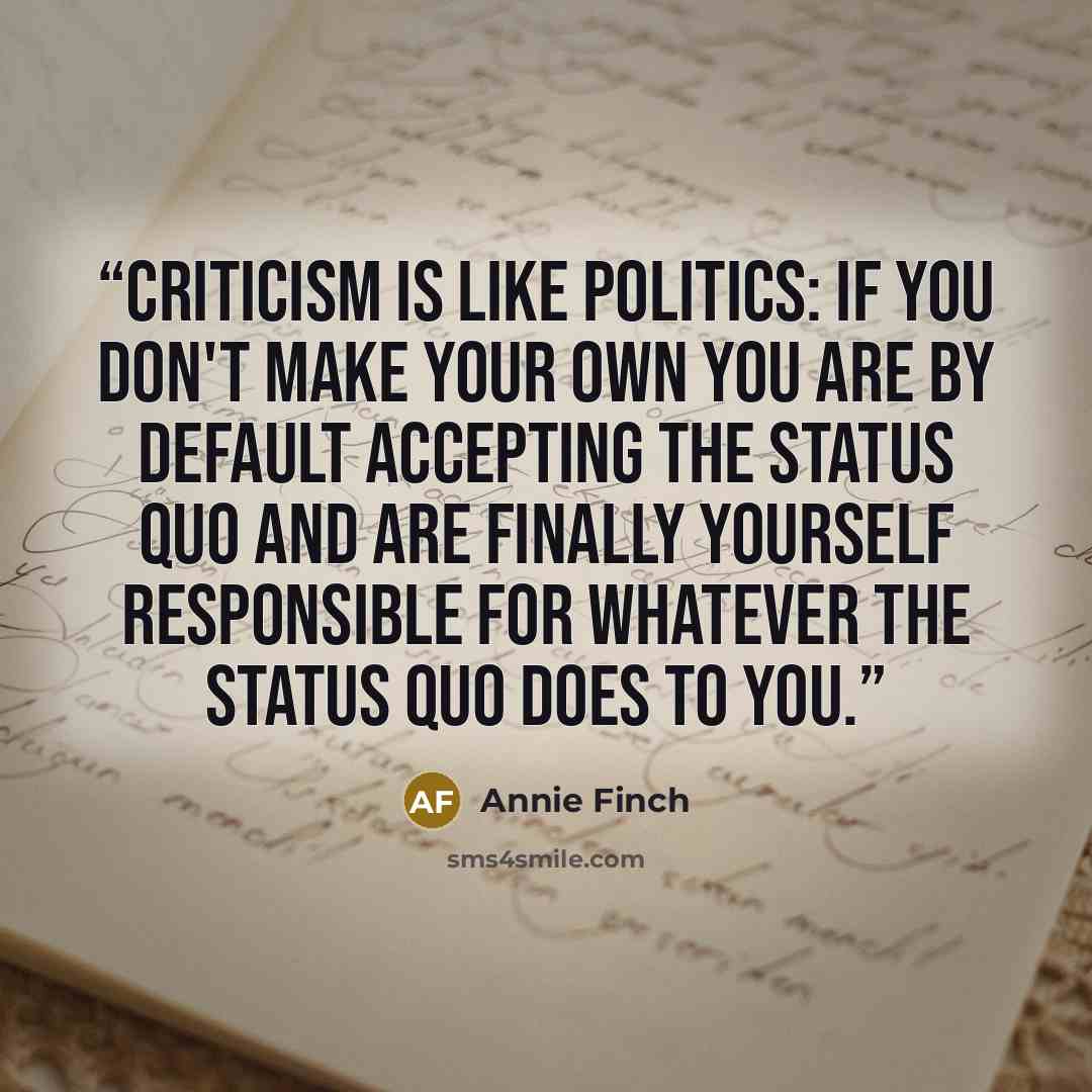 “Criticism is like politics: if you don't make your own you are by default accepting the status quo and are finally yourself responsible for whatever the status quo does to you.” quote by Annie Finch