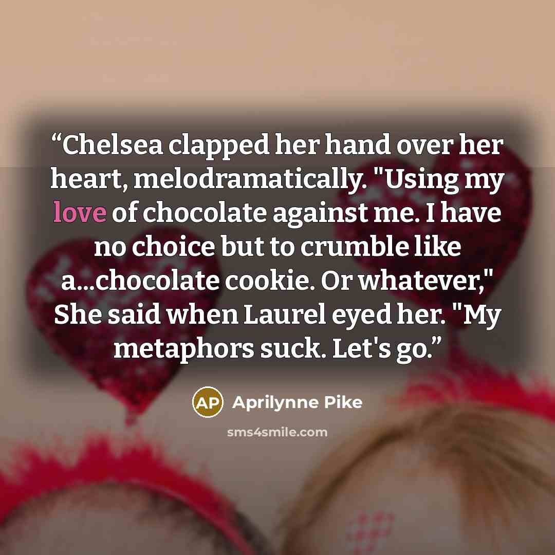 “Chelsea clapped her hand over her heart, melodramatically. "Using my love of chocolate against me. I have no choice but to crumble like a...chocolate cookie. Or whatever," She said when Laurel eyed her. "My metaphors suck. Let's go.” quote by Aprilynne Pike