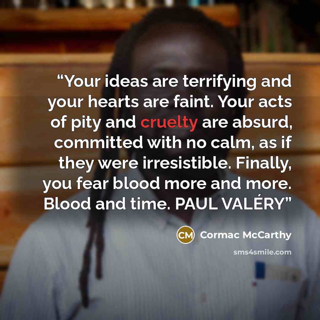 “Your ideas are terrifying and your hearts are faint. Your acts of pity and cruelty are absurd, committed with no calm, as if they were irresistible. Finally, you fear blood more and more. Blood and time. PAUL VALÉRY” quote by Cormac McCarthy