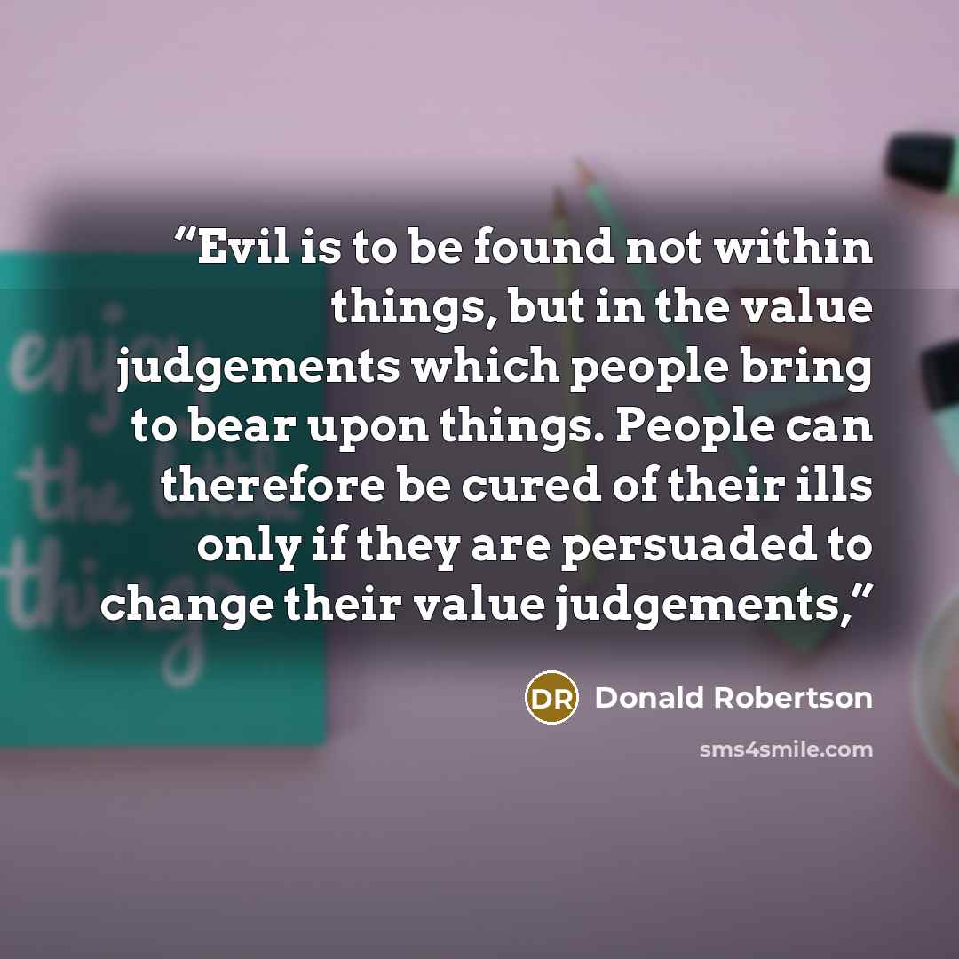 “Evil is to be found not within things, but in the value judgements which people bring to bear upon things. People can therefore be cured of their ills only if they are persuaded to change their value judgements,” quote by Donald Robertson