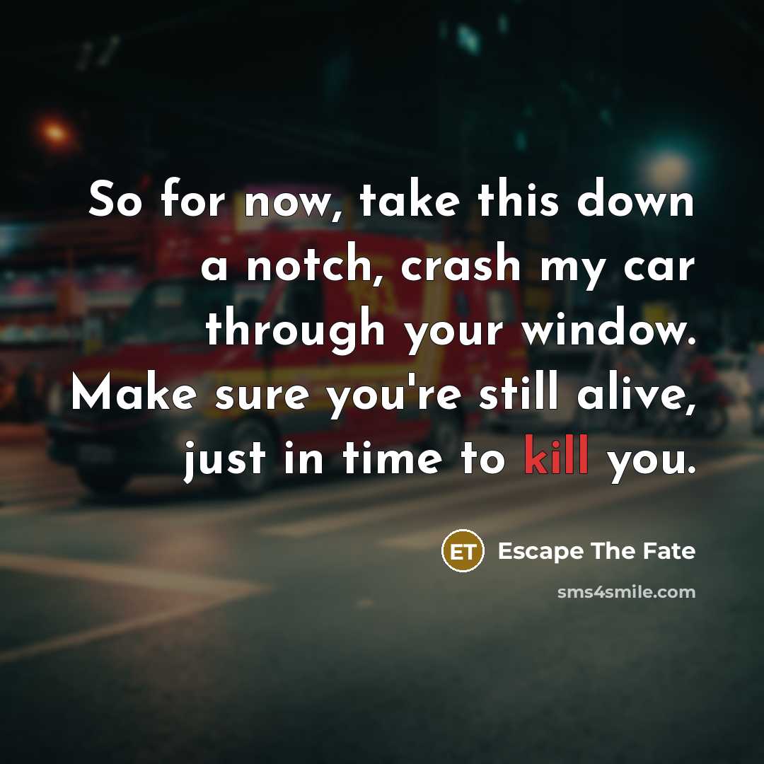 “So for now, take this down a notch, crash my car through your window. Make sure you're still alive, just in time to kill you.” quote by Escape The Fate