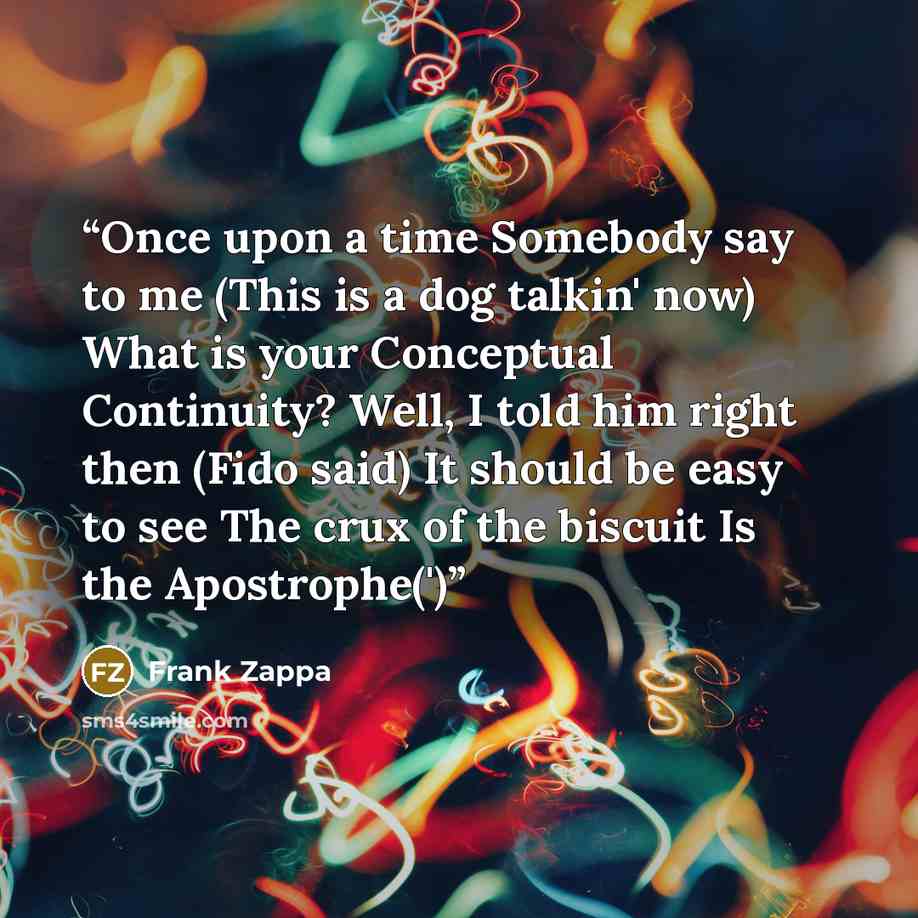 “Once upon a time Somebody say to me (This is a dog talkin' now) What is your Conceptual Continuity? Well, I told him right then (Fido said) It should be easy to see The crux of the biscuit Is the Apostrophe(')” quote by Frank Zappa