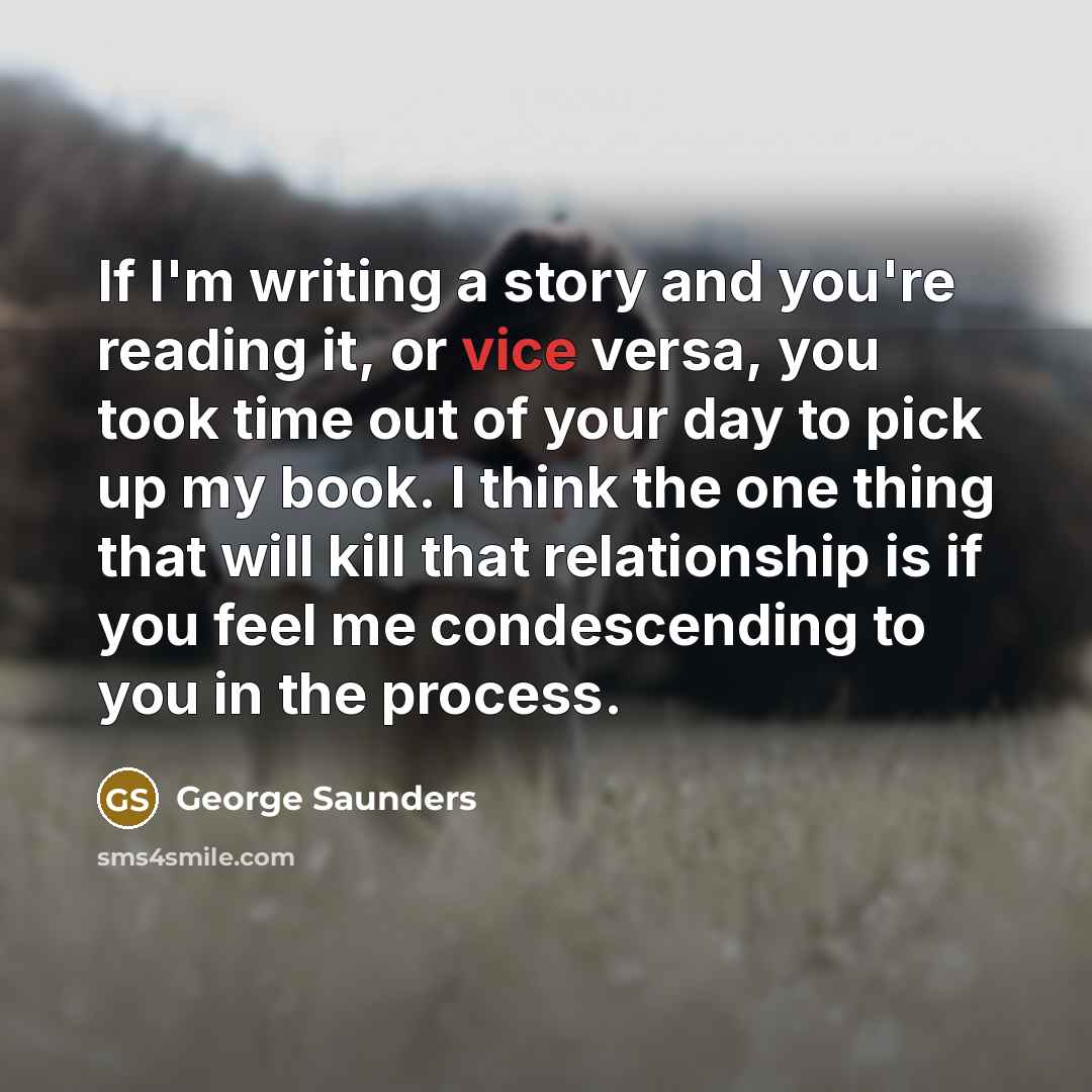 “If I'm writing a story and you're reading it, or…” quote by George Saunders