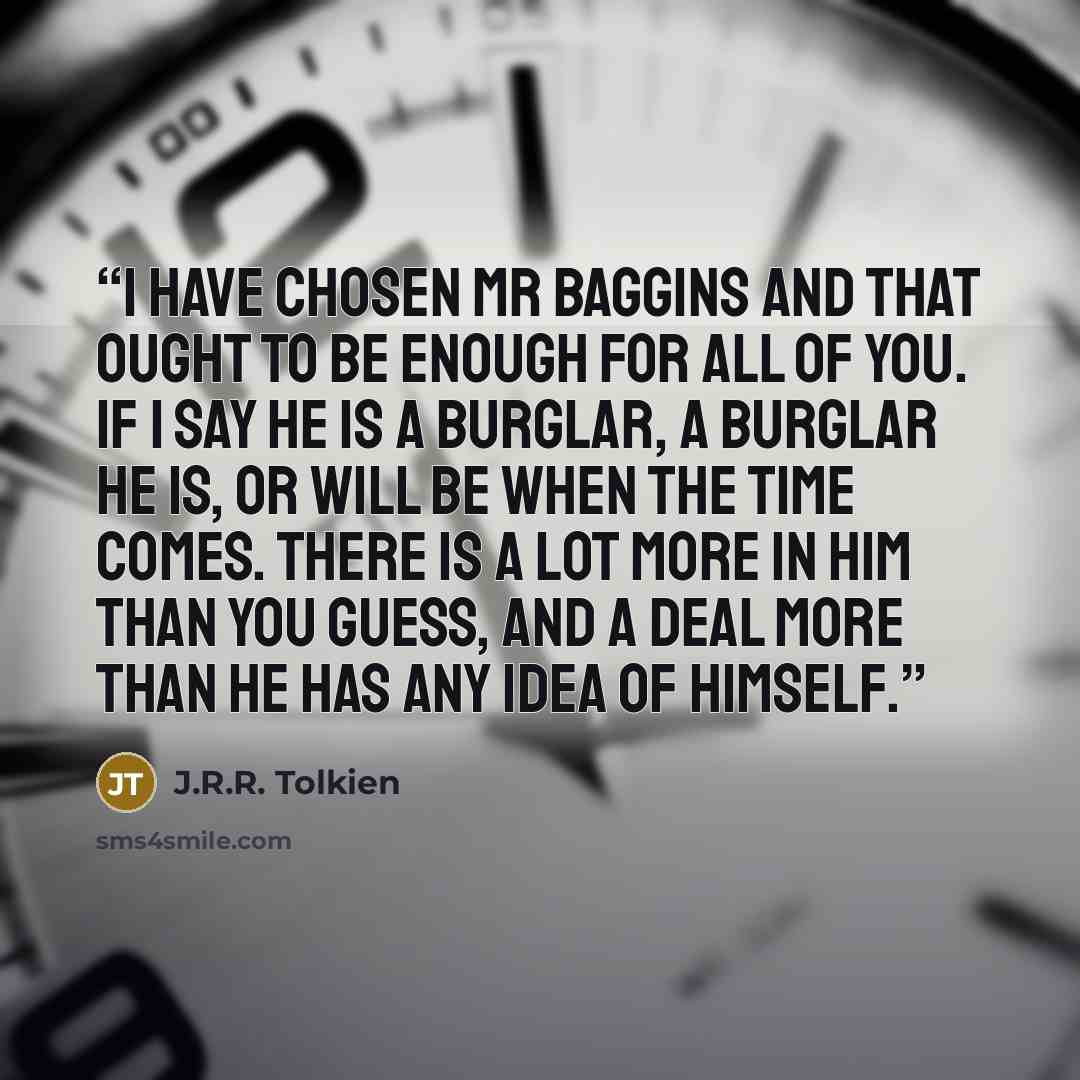 “I have chosen Mr Baggins and that ought to be enough for all of you. If I say he is a Burglar, a Burglar he is, or will be when the time comes. There is a lot more in him than you guess, and a deal more than he has any idea of himself.” quote by J.R.R. Tolkien