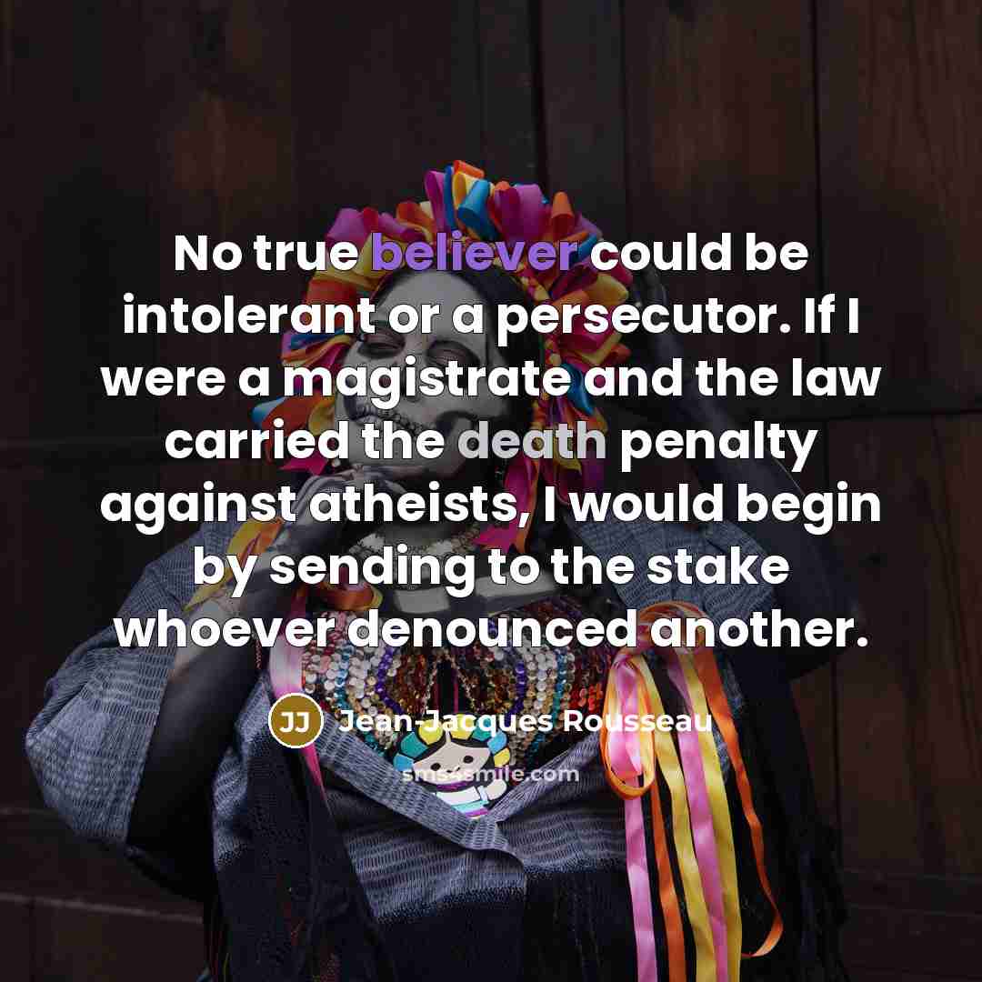 “No true believer could be intolerant or a persecutor. If I were a magistrate and the law carried the death penalty against atheists, I would begin by sending to the stake whoever denounced another.” quote by Jean-Jacques Rousseau