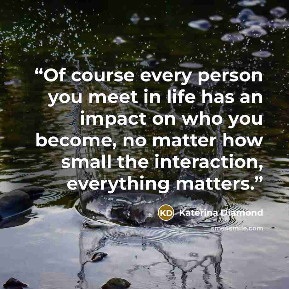 “Of course every person you meet in life has an impact on who you become, no matter how small the interaction, everything matters.” quote by Katerina Diamond