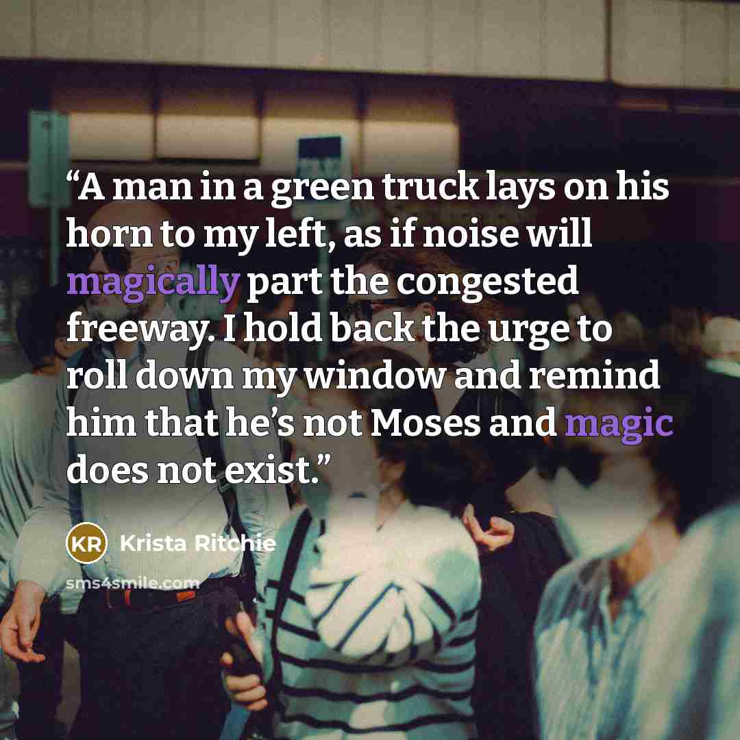 “A man in a green truck lays on his horn to my left, as if noise will magically part the congested freeway. I hold back the urge to roll down my window and remind him that he’s not Moses and magic does not exist.” quote by Krista Ritchie