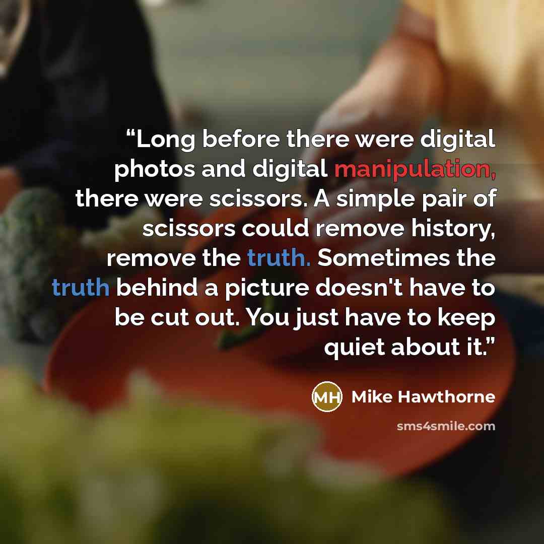 “Long before there were digital photos and digital manipulation, there were scissors. A simple pair of scissors could remove history, remove the truth. Sometimes the truth behind a picture doesn't have to be cut out. You just have to keep quiet about it.” quote by Mike Hawthorne