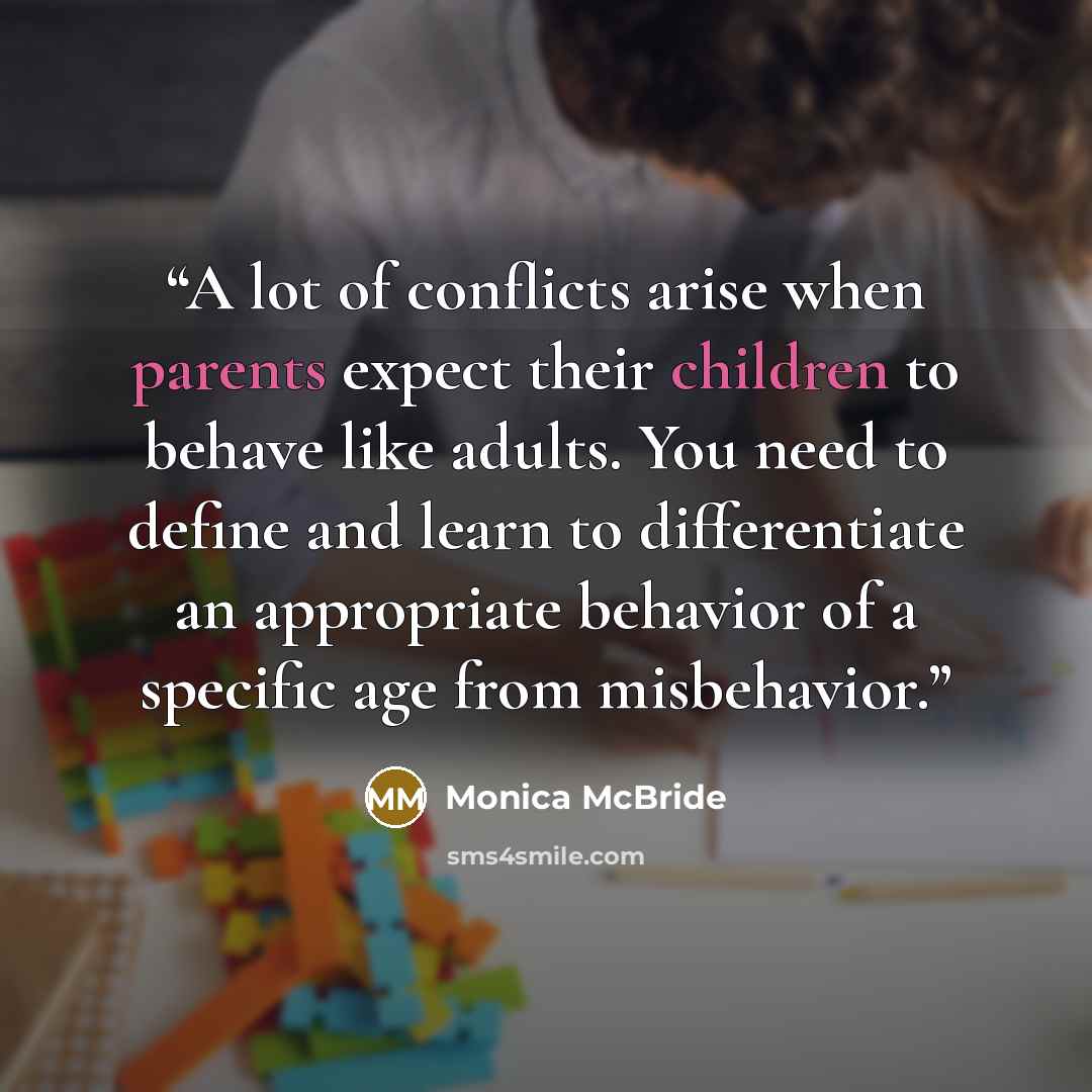 “A lot of conflicts arise when parents expect their children to behave like adults. You need to define and learn to differentiate an appropriate behavior of a specific age from misbehavior.” quote by Monica McBride