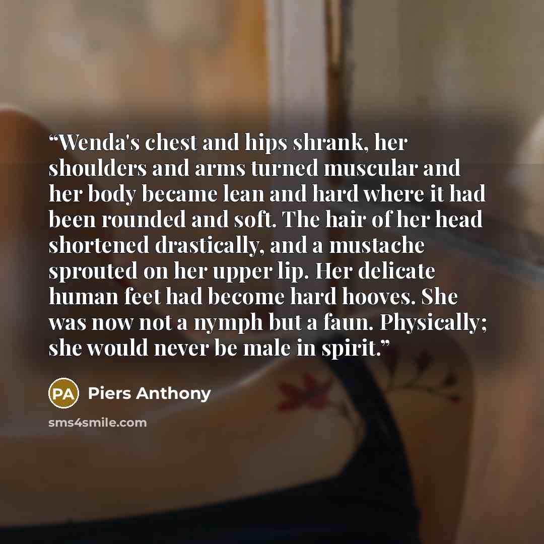 “Wenda's chest and hips shrank, her shoulders and arms turned muscular and her body became lean and hard where it had been rounded and soft. The hair of her head shortened drastically, and a mustache sprouted on her upper lip. Her delicate human feet had become hard hooves. She was now not a nymph…” quote by Piers Anthony